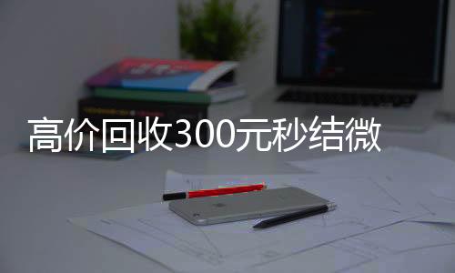 高价回收300元秒诚信收微信秒结结微信（微信回收高价秒结等三天）